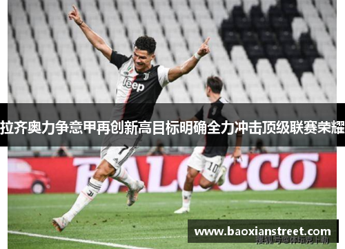拉齐奥力争意甲再创新高目标明确全力冲击顶级联赛荣耀 拉齐奥力争意甲再创新高目标明确全力冲击顶级联赛荣耀