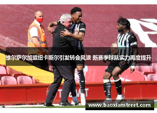 维尔萨尔加盟纽卡斯尔引发转会风波 新赛季球队实力再度提升 维尔萨尔加盟纽卡斯尔引发转会风波 新赛季球队实力再度提升