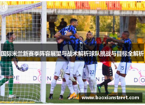 国际米兰新赛季阵容展望与战术解析球队挑战与目标全解析 国际米兰新赛季阵容展望与战术解析球队挑战与目标全解析