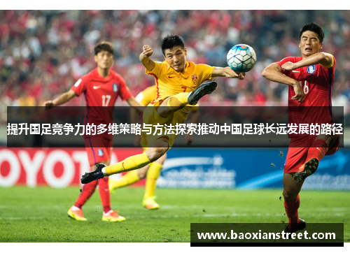 提升国足竞争力的多维策略与方法探索推动中国足球长远发展的路径 提升国足竞争力的多维策略与方法探索推动中国足球长远发展的路径