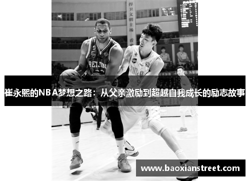 崔永熙的NBA梦想之路:从父亲激励到超越自我成长的励志故事 崔永熙的NBA梦想之路:从父亲激励到超越自我成长的励志故事