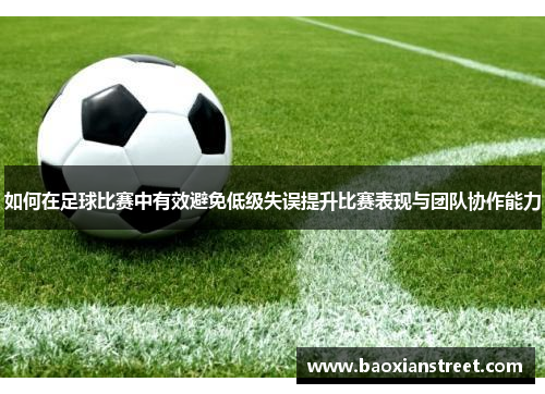 如何在足球比赛中有效避免低级失误提升比赛表现与团队协作能力 如何在足球比赛中有效避免低级失误提升比赛表现与团队协作能力