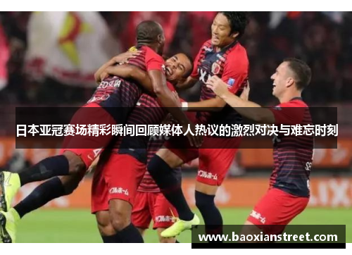 日本亚冠赛场精彩瞬间回顾媒体人热议的激烈对决与难忘时刻 日本亚冠赛场精彩瞬间回顾媒体人热议的激烈对决与难忘时刻