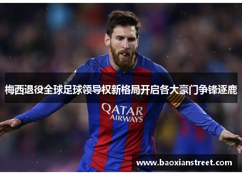 梅西退役全球足球领导权新格局开启各大豪门争锋逐鹿 梅西退役全球足球领导权新格局开启各大豪门争锋逐鹿