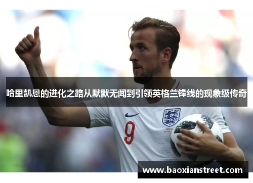 哈里凯恩的进化之路从默默无闻到引领英格兰锋线的现象级传奇 哈里凯恩的进化之路从默默无闻到引领英格兰锋线的现象级传奇