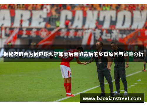 揭秘友谊赛为何进球频繁如雨后春笋背后的多重原因与策略分析 揭秘友谊赛为何进球频繁如雨后春笋背后的多重原因与策略分析