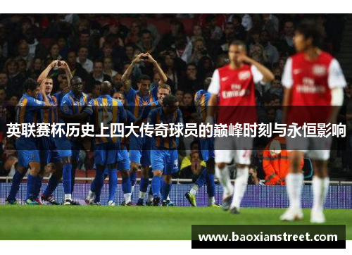 英联赛杯历史上四大传奇球员的巅峰时刻与永恒影响 英联赛杯历史上四大传奇球员的巅峰时刻与永恒影响