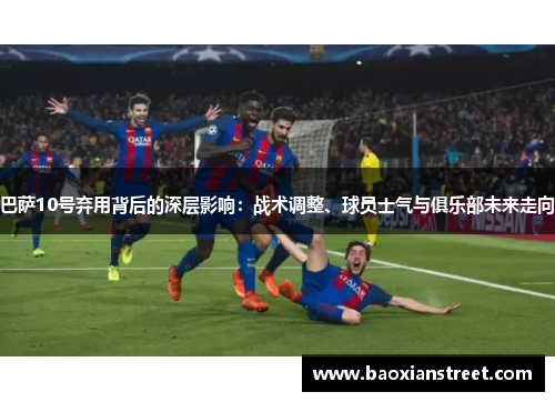 巴萨10号弃用背后的深层影响：战术调整、球员士气与俱乐部未来走向