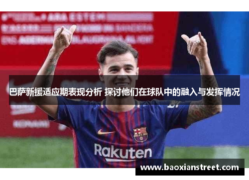 巴萨新援适应期表现分析 探讨他们在球队中的融入与发挥情况
